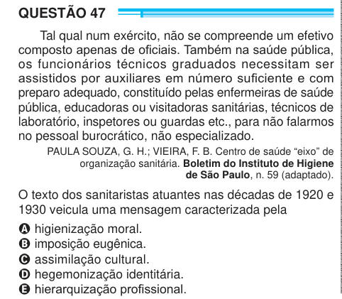 QUESTÃO 47 Tal qual num exército, não se compreende um efetivo composto apenas de oficiais. Também na saúde pública, os funcionários técnicos graduados necessitam ser assistidos por auxiliares em número suficiente e com preparo adequado, constituído pelas enfermeiras de saúde pública, educadoras ou visitadoras sanitárias, técnicos de laboratório, inspetores ou guardas etc., para não falarmos no pessoal burocrático, não especializado. PAULA SOUZA, G. H.; VIEIRA, F. B. Centro de saúde “eixo” de organização sanitária. Boletim do Instituto de Higiene de São Paulo, n. 59 (adaptado). O texto dos san