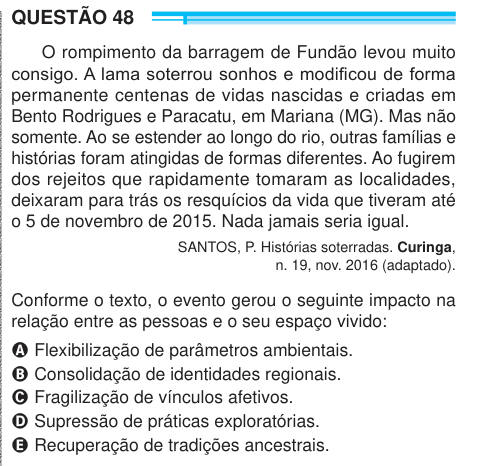 QUESTÃO 48 O rompimento da barragem de Fundão levou muito consigo. A lama soterrou sonhos e modificou de forma permanente centenas de vidas nascidas e criadas em Bento Rodrigues e Paracatu, em Mariana (MG). Mas não somente. Ao se estender ao longo do rio, outras famílias e histórias foram atingidas de formas diferentes. Ao fugirem dos rejeitos que rapidamente tomaram as localidades, deixaram para trás os resquícios da vida que tiveram até o 5 de novembro de 2015. Nada jamais seria igual. SANTOS, P. Histórias soterradas. Curinga, n. 19, nov. 2016 (adaptado). Conforme o texto, o evento gerou o s