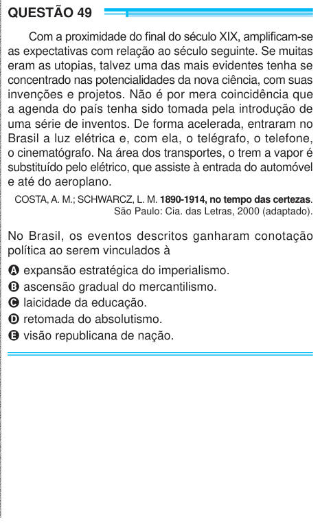 QUESTÃO 49 Com a proximidade do final do século XIX, amplificam-se as expectativas com relação ao século seguinte. Se muitas eram as utopias, talvez uma das mais evidentes tenha se concentrado nas potencialidades da nova ciência, com suas invenções e projetos. Não é por mera coincidência que a agenda do país tenha sido tomada pela introdução de uma série de inventos. De forma acelerada, entraram no Brasil a luz elétrica e, com ela, o telégrafo, o telefone, o cinematógrafo. Na área dos transportes, o trem a vapor é substituído pelo elétrico, que assiste à entrada do automóvel e até do aeroplano