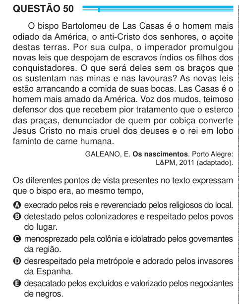 QUESTÃO 50 O bispo Bartolomeu de Las Casas é o homem mais odiado da América, o anti-Cristo dos senhores, o açoite destas terras. Por sua culpa, o imperador promulgou novas leis que despojam de escravos índios os filhos dos conquistadores. O que será deles sem os braços que os sustentam nas minas e nas lavouras? As novas leis estão arrancando a comida de suas bocas. Las Casas é o homem mais amado da América. Voz dos mudos, teimoso defensor dos que recebem pior tratamento que o esterco das praças, denunciador de quem por cobiça converte Jesus Cristo no mais cruel dos deuses e o rei em lobo famin