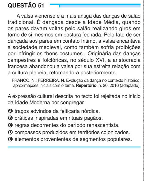 QUESTÃO 51 A valsa vienense é a mais antiga das danças de salão tradicional. É dançada desde a Idade Média, quando os pares davam voltas pelo salão realizando giros em torno de si mesmos em postura fechada. Pelo fato de ser dançada aos pares em contato íntimo, a valsa encantava a sociedade medieval, como também sofria proibições por infringir os “bons costumes”. Originária das danças campestres e folclóricas, no século XVI, a aristocracia francesa abandonou a valsa por sua estreita relação com a cultura plebeia, retomando-a posteriormente. FRANCO, N.; FERREIRA, N. Evolução da dança no contexto
