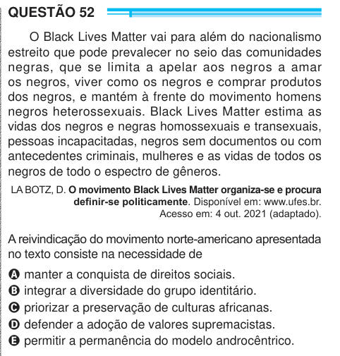 QUESTÃO 52 O Black Lives Matter vai para além do nacionalismo estreito que pode prevalecer no seio das comunidades negras, que se limita a apelar aos negros a amar os negros, viver como os negros e comprar produtos dos negros, e mantém à frente do movimento homens negros heterossexuais. Black Lives Matter estima as vidas dos negros e negras homossexuais e transexuais, pessoas incapacitadas, negros sem documentos ou com antecedentes criminais, mulheres e as vidas de todos os negros de todo o espectro de gêneros. LA BOTZ, D. O movimento Black Lives Matter organiza-se e procura definir-se politic