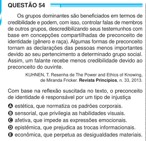 QUESTÃO 54 Os grupos dominantes são beneficiados em termos de credibilidade e podem, com isso, controlar falas de membros de outros grupos, descredibilizando seus testemunhos com base em concepções compartilhadas de preconceito de identidade (gênero e raça). Algumas formas de preconceito tornam as declarações das pessoas menos importantes devido ao seu pertencimento a determinado grupo social. Assim, um falante recebe menos credibilidade devido ao preconceito do ouvinte. KUHNEN, T. Resenha de The Power and Ethics of Knowing, de Miranda Fricker. Revista Princípios, n. 33, 2013. Com base na refl
