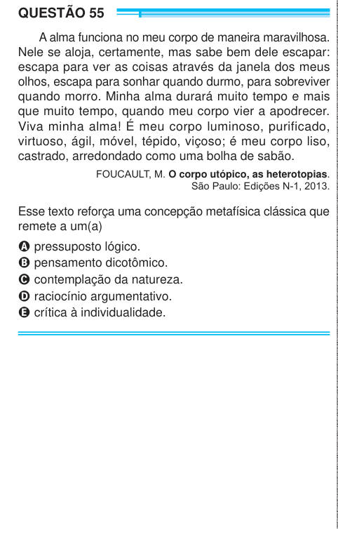 QUESTÃO 55 A alma funciona no meu corpo de maneira maravilhosa. Nele se aloja, certamente, mas sabe bem dele escapar: escapa para ver as coisas através da janela dos meus olhos, escapa para sonhar quando durmo, para sobreviver quando morro. Minha alma durará muito tempo e mais que muito tempo, quando meu corpo vier a apodrecer. Viva minha alma! É meu corpo luminoso, purificado, virtuoso, ágil, móvel, tépido, viçoso; é meu corpo liso, castrado, arredondado como uma bolha de sabão. FOUCAULT, M. O corpo utópico, as heterotopias. São Paulo: Edições N-1, 2013. Esse texto reforça uma concepção metaf