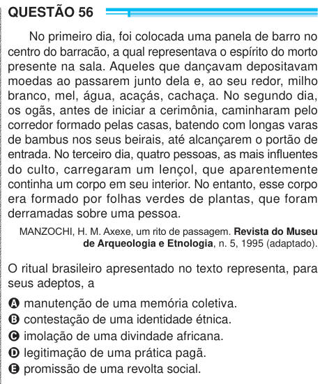 QUESTÃO 56 No primeiro dia, foi colocada uma panela de barro no centro do barracão, a qual representava o espírito do morto presente na sala. Aqueles que dançavam depositavam moedas ao passarem junto dela e, ao seu redor, milho branco, mel, água, acaçás, cachaça. No segundo dia, os ogãs, antes de iniciar a cerimônia, caminharam pelo corredor formado pelas casas, batendo com longas varas de bambus nos seus beirais, até alcançarem o portão de entrada. No terceiro dia, quatro pessoas, as mais influentes do culto, carregaram um lençol, que aparentemente continha um corpo em seu interior. No entant
