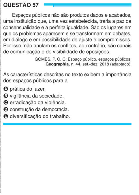 QUESTÃO 57 Espaços públicos não são produtos dados e acabados, uma instituição que, uma vez estabelecida, traria a paz da consensualidade e a perfeita igualdade. São os lugares em que os problemas aparecem e se transformam em debates, em diálogo e em possibilidade de ajuste e compromissos. Por isso, não anulam os conflitos, ao contrário, são canais de comunicação e de visibilidade de oposições. GOMES, P. C. C. Espaço público, espaços públicos. Geographia, n. 44, set.-dez. 2018 (adaptado). As características descritas no texto exibem a importância dos espaços públicos para a A prática do lazer.