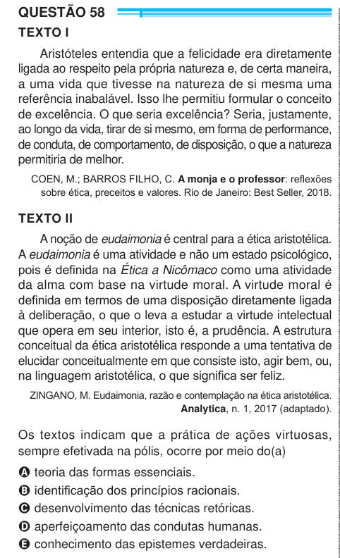 QUESTÃO 58 TEXTO I Aristóteles entendia que a felicidade era diretamente ligada ao respeito pela própria natureza e, de certa maneira, a uma vida que tivesse na natureza de si mesma uma referência inabalável. Isso lhe permitiu formular o conceito de excelência. O que seria excelência? Seria, justamente, ao longo da vida, tirar de si mesmo, em forma de performance, de conduta, de comportamento, de disposição, o que a natureza permitiria de melhor. COEN, M.; BARROS FILHO, C. A monja e o professor: reflexões sobre ética, preceitos e valores. Rio de Janeiro: Best Seller, 2018. TEXTO II A noção de 