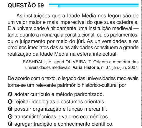 QUESTÃO 59 As instituições que a Idade Média nos legou são de um valor maior e mais imperecível do que suas catedrais. E a universidade é nitidamente uma instituição medieval — tanto quanto a monarquia constitucional, ou os parlamentos, ou o julgamento por meio do júri. As universidades e os produtos imediatos das suas atividades constituem a grande realização da Idade Média na esfera intelectual. RASHDALL, H. apud OLIVEIRA, T. Origem e memória das universidades medievais. Varia História, n. 37, jan.-jun. 2007. De acordo com o texto, o legado das universidades medievais torna-se um relevante p
