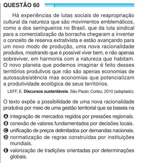 QUESTÃO 60 Há experiências de lutas sociais de reapropriação cultural da natureza que são movimentos emblemáticos, como a dos seringueiros no Brasil, que da luta sindical para a comercialização da borracha chegaram a inventar o conceito de reserva extrativista e estão avançando para um novo modo de produção, uma nova racionalidade produtiva, mostrando que é possível viver bem, e não apenas sobreviver, em harmonia com a natureza que habitam. O novo planeta que podemos imaginar é feito desses territórios produtivos que não são apenas economias de autossubsistência mas economias que potencializam