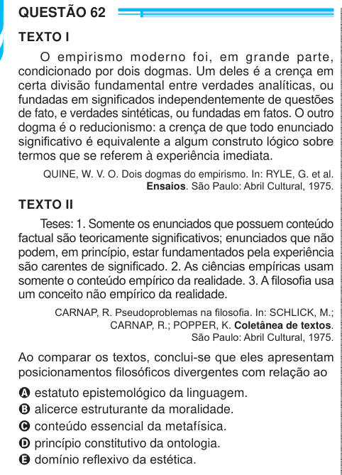 QUESTÃO 62 TEXTO I O empirismo moderno foi, em grande parte, condicionado por dois dogmas. Um deles é a crença em certa divisão fundamental entre verdades analíticas, ou fundadas em significados independentemente de questões de fato, e verdades sintéticas, ou fundadas em fatos. O outro dogma é o reducionismo: a crença de que todo enunciado significativo é equivalente a algum construto lógico sobre termos que se referem à experiência imediata. QUINE, W. V. O. Dois dogmas do empirismo. In: RYLE, G. et al. Ensaios. São Paulo: Abril Cultural, 1975. TEXTO II Teses: 1. Somente os enunciados que poss
