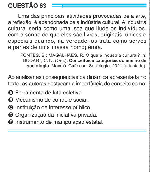QUESTÃO 63 Uma das principais atividades provocadas pela arte, a reflexão, é abandonada pela indústria cultural. A indústria cultural seria como uma isca que ilude os indivíduos, com o sonho de que eles são livres, originais, únicos e especiais quando, na verdade, os trata como servos e partes de uma massa homogênea. FONTES, B.; MAGALHÃES, R. O que é indústria cultural? In: BODART, C. N. (Org.). Conceitos e categorias do ensino de sociologia. Maceió: Café com Sociologia, 2021 (adaptado). Ao analisar as consequências da dinâmica apresentada no texto, as autoras destacam a importância do conceit