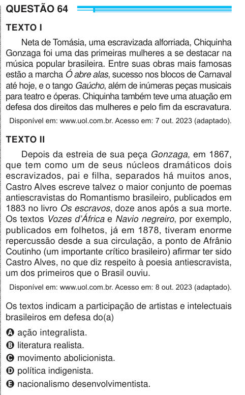 QUESTÃO 64 TEXTO I Neta de Tomásia, uma escravizada alforriada, Chiquinha Gonzaga foi uma das primeiras mulheres a se destacar na música popular brasileira. Entre suas obras mais famosas estão a marcha Ó abre alas, sucesso nos blocos de Carnaval até hoje, e o tango Gaúcho, além de inúmeras peças musicais para teatro e óperas. Chiquinha também teve uma atuação em defesa dos direitos das mulheres e pelo fim da escravatura. Disponível em: www.uol.com.br. Acesso em: 7 out. 2023 (adaptado). TEXTO II Depois da estreia de sua peça Gonzaga, em 1867, que tem como um de seus núcleos dramáticos dois escr