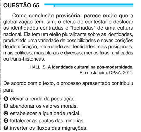 QUESTÃO 65 Como conclusão provisória, parece então que a globalização tem, sim, o efeito de contestar e deslocar as identidades centradas e “fechadas” de uma cultura nacional. Ela tem um efeito pluralizante sobre as identidades, produzindo uma variedade de possibilidades e novas posições de identificação, e tornando as identidades mais posicionais, mais políticas, mais plurais e diversas; menos fixas, unificadas ou trans-históricas. HALL, S. A identidade cultural na pós-modernidade. Rio de Janeiro: DP&A, 2011. De acordo com o texto, o processo apresentado contribuiu para A elevar a renda da po
