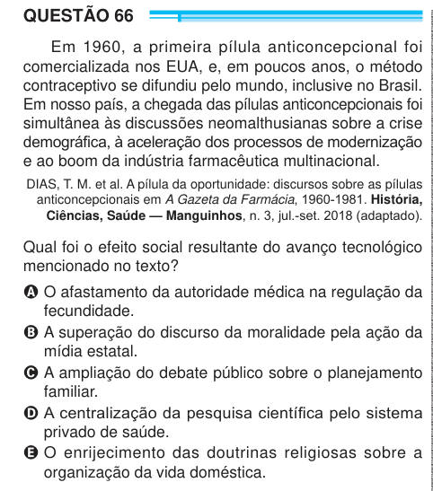 QUESTÃO 66 Em 1960, a primeira pílula anticoncepcional foi comercializada nos EUA, e, em poucos anos, o método contraceptivo se difundiu pelo mundo, inclusive no Brasil. Em nosso país, a chegada das pílulas anticoncepcionais foi simultânea às discussões neomalthusianas sobre a crise demográfica, à aceleração dos processos de modernização e ao boom da indústria farmacêutica multinacional. DIAS, T. M. et al. A pílula da oportunidade: discursos sobre as pílulas anticoncepcionais em A Gazeta da Farmácia, 1960-1981. História, Ciências, Saúde — Manguinhos, n. 3, jul.-set. 2018 (adaptado). Qual foi o