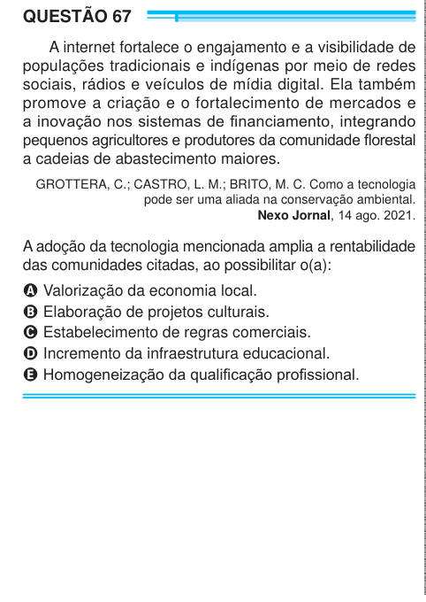QUESTÃO 67 A internet fortalece o engajamento e a visibilidade de populações tradicionais e indígenas por meio de redes sociais, rádios e veículos de mídia digital. Ela também promove a criação e o fortalecimento de mercados e a inovação nos sistemas de financiamento, integrando pequenos agricultores e produtores da comunidade florestal a cadeias de abastecimento maiores. GROTTERA, C.; CASTRO, L. M.; BRITO, M. C. Como a tecnologia pode ser uma aliada na conservação ambiental. Nexo Jornal, 14 ago. 2021. A adoção da tecnologia mencionada amplia a rentabilidade das comunidades citadas, ao possibi