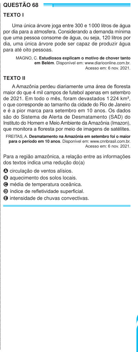 QUESTÃO 68 TEXTO I Uma única árvore joga entre 300 e 1 000 litros de água por dia para a atmosfera. Considerando a demanda mínima que uma pessoa consome de água, ou seja, 120 litros por dia, uma única árvore pode ser capaz de produzir água para até oito pessoas. MAGNO, C. Estudiosos explicam o motivo de chover tanto em Belém. Disponível em: www.diarioonline.com.br. Acesso em: 6 nov. 2021. TEXTO II A Amazônia perdeu diariamente uma área de floresta maior do que 4 mil campos de futebol apenas em setembro de 2021. Em todo o mês, foram devastados 1 224 km², o que corresponde ao tamanho da cidade d