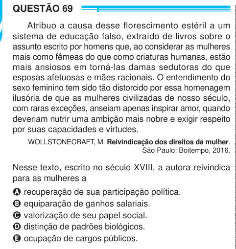 QUESTÃO 69 Atribuo a causa desse florescimento estéril a um sistema de educação falso, extraído de livros sobre o assunto escrito por homens que, ao considerar as mulheres mais como fêmeas do que como criaturas humanas, estão mais ansiosos em torná-las damas sedutoras do que esposas afetuosas e mães racionais. O entendimento do sexo feminino tem sido tão distorcido por essa homenagem ilusória de que as mulheres civilizadas de nosso século, com raras exceções, anseiam apenas inspirar amor, quando deveriam nutrir uma ambição mais nobre e exigir respeito por suas capacidades e virtudes. WOLLSTONE