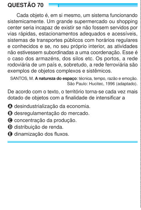 QUESTÃO 70 Cada objeto é, em si mesmo, um sistema funcionando sistemicamente. Um grande supermercado ou shopping center seria incapaz de existir se não fossem servidos por vias rápidas, estacionamentos adequados e acessíveis, sistemas de transportes públicos com horários regulares e conhecidos e se, no seu próprio interior, as atividades não estivessem subordinadas a uma coordenação. Esse é o caso dos armazéns, dos silos etc. Os portos, a rede rodoviária de um país e, sobretudo, a rede ferroviária são exemplos de objetos complexos e sistêmicos. SANTOS, M. A natureza do espaço: técnica, tempo, 