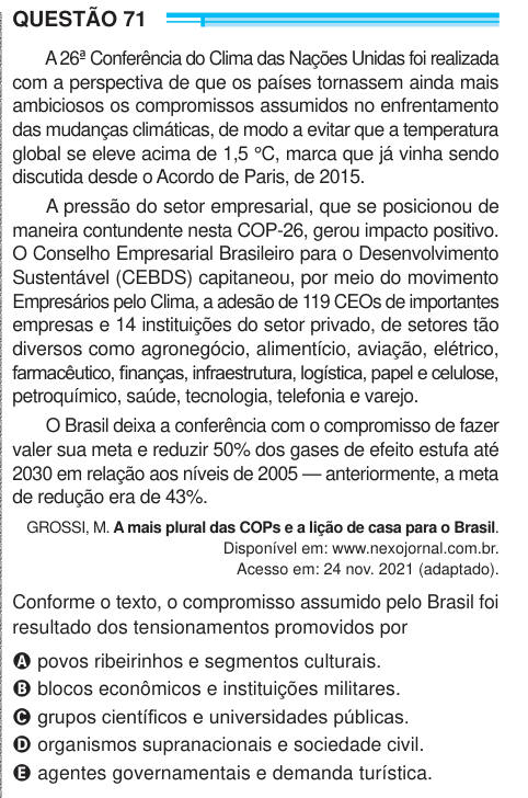 QUESTÃO 71 A 26ª Conferência do Clima das Nações Unidas foi realizada com a perspectiva de que os países tornassem ainda mais ambiciosos os compromissos assumidos no enfrentamento das mudanças climáticas, de modo a evitar que a temperatura global se eleve acima de 1,5 °C, marca que já vinha sendo discutida desde o Acordo de Paris, de 2015. A pressão do setor empresarial, que se posicionou de maneira contundente nesta COP-26, gerou impacto positivo. O Conselho Empresarial Brasileiro para o Desenvolvimento Sustentável (CEBDS) capitaneou, por meio do movimento Empresários pelo Clima, a adesão de 
