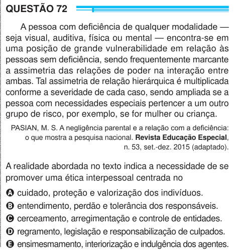 QUESTÃO 72 A pessoa com deficiência de qualquer modalidade — seja visual, auditiva, física ou mental — encontra-se em uma posição de grande vulnerabilidade em relação às pessoas sem deficiência, sendo frequentemente marcante a assimetria das relações de poder na interação entre ambas. Tal assimetria de relação hierárquica é multiplicada conforme a severidade de cada caso, sendo ampliada se a pessoa com necessidades especiais pertencer a um outro grupo de risco, por exemplo, se for mulher ou criança. PASIAN, M. S. A negligência parental e a relação com a deficiência: o que mostra a pesquisa nac