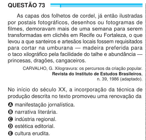 QUESTÃO 73 As capas dos folhetos de cordel, já então ilustradas por postais fotográficos, desenhos ou fotogramas de filmes, demoravam mais de uma semana para serem transformadas em clichês em Recife ou Fortaleza, o que levou a que santeiros e artesãos locais fossem requisitados para cortar na umburana — madeira preferida para o taco xilográfico pela facilidade do talhe e abundância — princesas, dragões, cangaceiros. CARVALHO, G. Xilogravura: os percursos da criação popular. Revista do Instituto de Estudos Brasileiros, n. 39, 1986 (adaptado). No início do século XX, a incorporação da técnica de