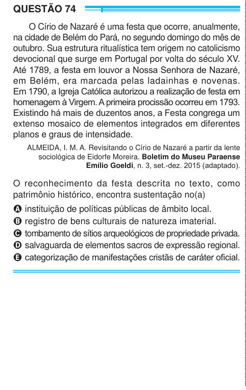 QUESTÃO 74 O Círio de Nazaré é uma festa que ocorre, anualmente, na cidade de Belém do Pará, no segundo domingo do mês de outubro. Sua estrutura ritualística tem origem no catolicismo devocional que surge em Portugal por volta do século XV. Até 1789, a festa em louvor a Nossa Senhora de Nazaré, em Belém, era marcada pelas ladainhas e novenas. Em 1790, a Igreja Católica autorizou a realização de festa em homenagem à Virgem. A primeira procissão ocorreu em 1793. Existindo há mais de duzentos anos, a Festa congrega um extenso mosaico de elementos integrados em diferentes planos e graus de intensi