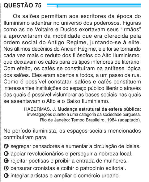 QUESTÃO 75 Os salões permitiam aos escritores da época do Iluminismo adentrar no universo dos poderosos. Figuras como as de Voltaire e Duclos exortavam seus “irmãos” a aproveitarem da mobilidade que era oferecida pela ordem social do Antigo Regime, juntando-se à elite. Nos últimos decênios do Ancien Régime, ele foi se tornando cada vez mais o reduto dos filósofos do Alto Iluminismo, que deixavam os cafés para os tipos inferiores de literário. Com efeito, os cafés se constituíram na antítese lógica dos salões. Eles eram abertos a todos, a um passo da rua. Como é possível constatar, salões e caf