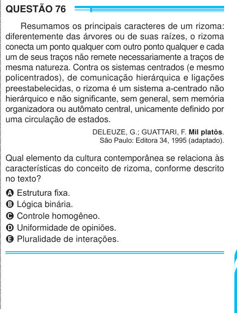 QUESTÃO 76 Resumamos os principais caracteres de um rizoma: diferentemente das árvores ou de suas raízes, o rizoma conecta um ponto qualquer com outro ponto qualquer e cada um de seus traços não remete necessariamente a traços de mesma natureza. Contra os sistemas centrados (e mesmo policentrados), de comunicação hierárquica e ligações preestabelecidas, o rizoma é um sistema a-centrado não hierárquico e não significante, sem general, sem memória organizadora ou autômato central, unicamente definido por uma circulação de estados. DELEUZE, G.; GUATTARI, F. Mil platôs. São Paulo: Editora 34, 1995