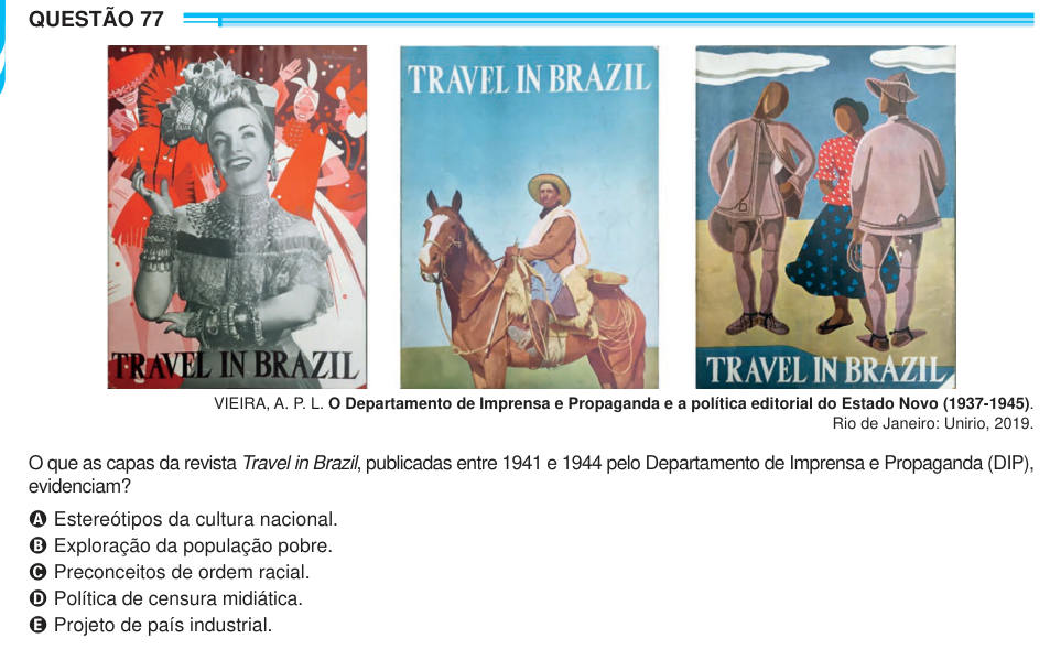 QUESTÃO 77 VIEIRA, A. P. L. O Departamento de Imprensa e Propaganda e a política editorial do Estado Novo (1937-1945). Rio de Janeiro: Unirio, 2019. O que as capas da revista Travel in Brazil, publicadas entre 1941 e 1944 pelo Departamento de Imprensa e Propaganda (DIP), evidenciam? A Estereótipos da cultura nacional. B Exploração da população pobre. C Preconceitos de ordem racial. D Política de censura midiática. E Projeto de país industrial.