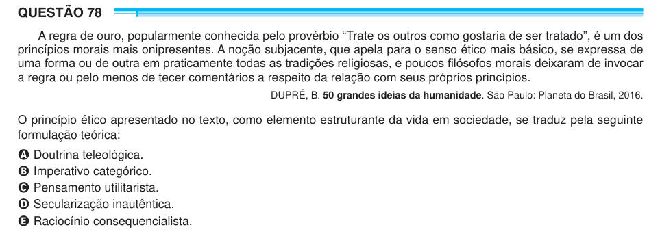 QUESTÃO 78 A regra de ouro, popularmente conhecida pelo provérbio “Trate os outros como gostaria de ser tratado”, é um dos princípios morais mais onipresentes. A noção subjacente, que apela para o senso ético mais básico, se expressa de uma forma ou de outra em praticamente todas as tradições religiosas, e poucos filósofos morais deixaram de invocar a regra ou pelo menos de tecer comentários a respeito da relação com seus próprios princípios. DUPRÉ, B. 50 grandes ideias da humanidade. São Paulo: Planeta do Brasil, 2016. O princípio ético apresentado no texto, como elemento estruturante da vida