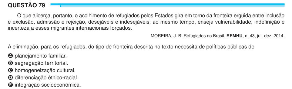 QUESTÃO 79 O que alicerça, portanto, o acolhimento de refugiados pelos Estados gira em torno da fronteira erguida entre inclusão e exclusão, admissão e rejeição, desejáveis e indesejáveis; ao mesmo tempo, enseja vulnerabilidade, indefinição e incerteza a esses migrantes internacionais forçados. MOREIRA, J. B. Refugiados no Brasil. REMHU, n. 43, jul.-dez. 2014. A eliminação, para os refugiados, do tipo de fronteira descrita no texto necessita de políticas públicas de A planejamento familiar. B segregação territorial. C homogeneização cultural. D diferenciação étnico-racial. E integração socioec