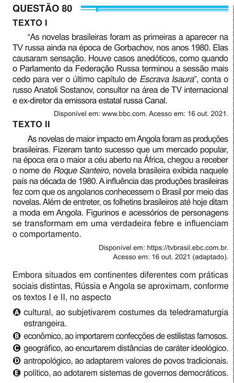 QUESTÃO 80 TEXTO I “As novelas brasileiras foram as primeiras a aparecer na TV russa ainda na época de Gorbachov, nos anos 1980. Elas causaram sensação. Houve casos anedóticos, como quando o Parlamento da Federação Russa terminou a sessão mais cedo para ver o último capítulo de Escrava Isaura”, conta o russo Anatoli Sostanov, consultor na área de TV internacional e ex-diretor da emissora estatal russa Canal. Disponível em: www.bbc.com. Acesso em: 16 out. 2021. TEXTO II As novelas de maior impacto em Angola foram as produções brasileiras. Fizeram tanto sucesso que um mercado popular, na época e