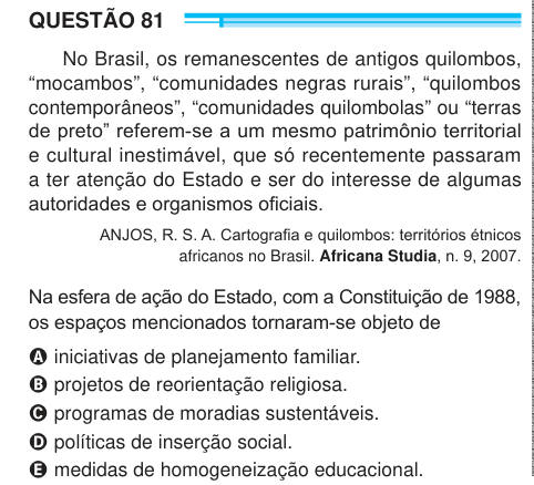 QUESTÃO 81 No Brasil, os remanescentes de antigos quilombos, “mocambos”, “comunidades negras rurais”, “quilombos contemporâneos”, “comunidades quilombolas” ou “terras de preto” referem-se a um mesmo patrimônio territorial e cultural inestimável, que só recentemente passaram a ter atenção do Estado e ser do interesse de algumas autoridades e organismos oficiais. ANJOS, R. S. A. Cartografia e quilombos: territórios étnicos africanos no Brasil. Africana Studia, n. 9, 2007. Na esfera de ação do Estado, com a Constituição de 1988, os espaços mencionados tornaram-se objeto de A iniciativas de planej
