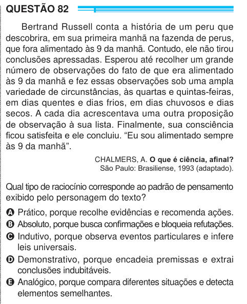 QUESTÃO 82 Bertrand Russell conta a história de um peru que descobrira, em sua primeira manhã na fazenda de perus, que fora alimentado às 9 da manhã. Contudo, ele não tirou conclusões apressadas. Esperou até recolher um grande número de observações do fato de que era alimentado às 9 da manhã e fez essas observações sob uma ampla variedade de circunstâncias, às quartas e quintas-feiras, em dias quentes e dias frios, em dias chuvosos e dias secos. A cada dia acrescentava uma outra proposição de observação à sua lista. Finalmente, sua consciência ficou satisfeita e ele concluiu. “Eu sou alimentad