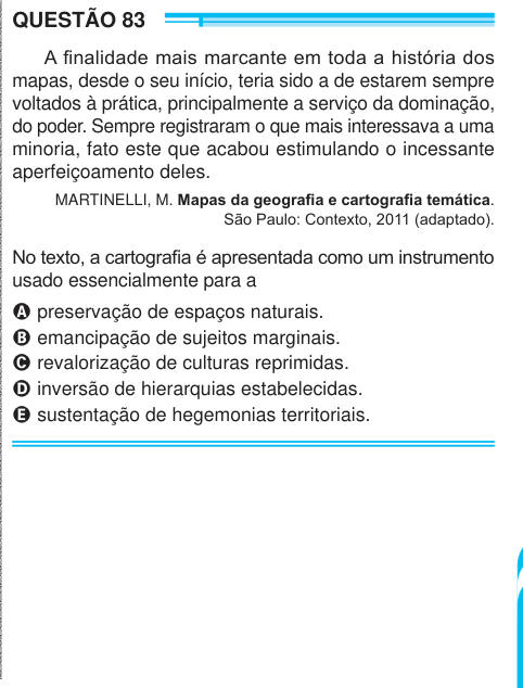 QUESTÃO 83 A finalidade mais marcante em toda a história dos mapas, desde o seu início, teria sido a de estarem sempre voltados à prática, principalmente a serviço da dominação, do poder. Sempre registraram o que mais interessava a uma minoria, fato este que acabou estimulando o incessante aperfeiçoamento deles. MARTINELLI, M. Mapas da geografia e cartografia temática. São Paulo: Contexto, 2011 (adaptado). No texto, a cartografia é apresentada como um instrumento usado essencialmente para a A preservação de espaços naturais. B emancipação de sujeitos marginais. C revalorização de culturas repr