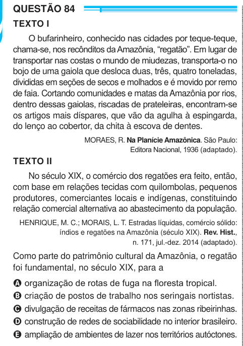 QUESTÃO 84 TEXTO I O bufarinheiro, conhecido nas cidades por teque-teque, chama-se, nos recônditos da Amazônia, “regatão”. Em lugar de transportar nas costas o mundo de miudezas, transporta-o no bojo de uma gaiola que desloca duas, três, quatro toneladas, divididas em seções de secos e molhados e é movido por remo de faia. Cortando comunidades e matas da Amazônia por rios, dentro dessas gaiolas, riscadas de prateleiras, encontram-se os artigos mais díspares, que vão da agulha à espingarda, do lenço ao cobertor, da chita à escova de dentes. MORAES, R. Na Planície Amazônica. São Paulo: Editora N