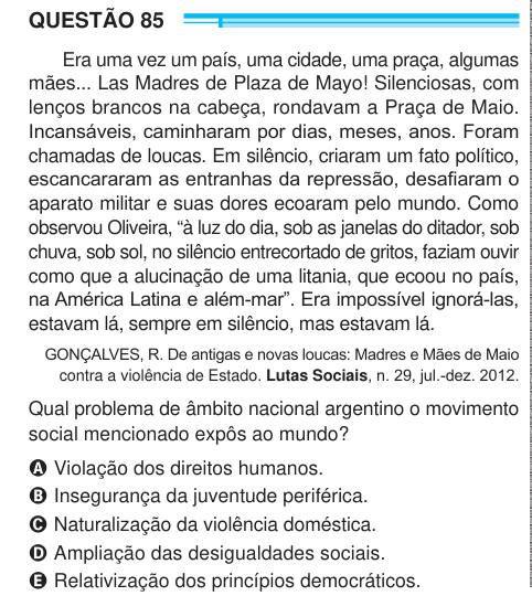 QUESTÃO 85 Era uma vez um país, uma cidade, uma praça, algumas mães... Las Madres de Plaza de Mayo! Silenciosas, com lenços brancos na cabeça, rondavam a Praça de Maio. Incansáveis, caminharam por dias, meses, anos. Foram chamadas de loucas. Em silêncio, criaram um fato político, escancararam as entranhas da repressão, desafiaram o aparato militar e suas dores ecoaram pelo mundo. Como observou Oliveira, “à luz do dia, sob as janelas do ditador, sob chuva, sob sol, no silêncio entrecortado de gritos, faziam ouvir como que a alucinação de uma litania, que ecoou no país, na América Latina e além-