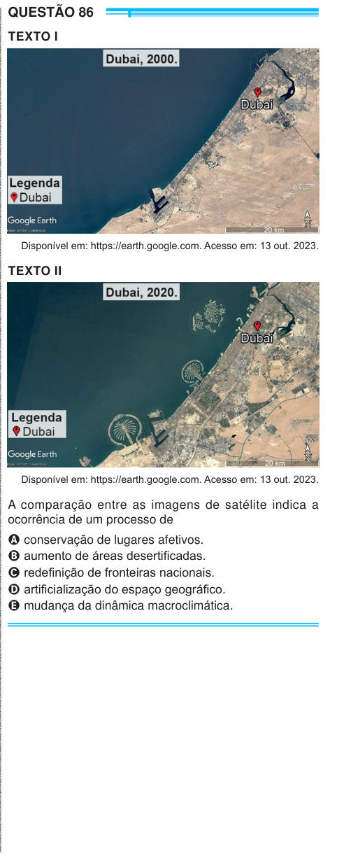 QUESTÃO 86 TEXTO I Disponível em: https://earth.google.com. Acesso em: 13 out. 2023. TEXTO II Disponível em: https://earth.google.com. Acesso em: 13 out. 2023. A comparação entre as imagens de satélite indica a ocorrência de um processo de A conservação de lugares afetivos. B aumento de áreas desertificadas. C redefinição de fronteiras nacionais. D artificialização do espaço geográfico. E mudança da dinâmica macroclimática. 