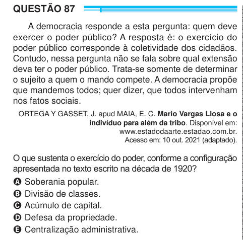 QUESTÃO 87 A democracia responde a esta pergunta: quem deve exercer o poder público? A resposta é: o exercício do poder público corresponde à coletividade dos cidadãos. Contudo, nessa pergunta não se fala sobre qual extensão deva ter o poder público. Trata-se somente de determinar o sujeito a quem o mando compete. A democracia propõe que mandemos todos; quer dizer, que todos intervenham nos fatos sociais. ORTEGA Y GASSET, J. apud MAIA, E. C. Mario Vargas Llosa e o indivíduo para além da tribo. Disponível em: www.estadodaarte.estadao.com.br. Acesso em: 10 out. 2021 (adaptado). O que sustenta o 
