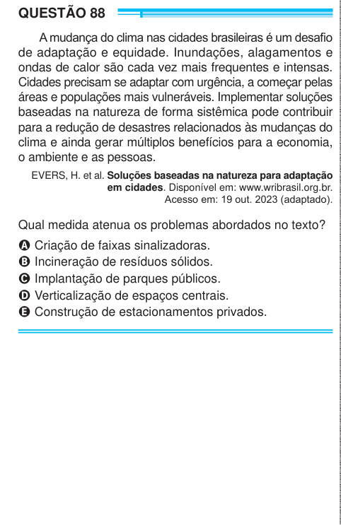 QUESTÃO 88 A mudança do clima nas cidades brasileiras é um desafio de adaptação e equidade. Inundações, alagamentos e ondas de calor são cada vez mais frequentes e intensas. Cidades precisam se adaptar com urgência, a começar pelas áreas e populações mais vulneráveis. Implementar soluções baseadas na natureza de forma sistêmica pode contribuir para a redução de desastres relacionados às mudanças do clima e ainda gerar múltiplos benefícios para a economia, o ambiente e as pessoas. EVERS, H. et al. Soluções baseadas na natureza para adaptação em cidades. Disponível em: www.wribrasil.org.br. Aces