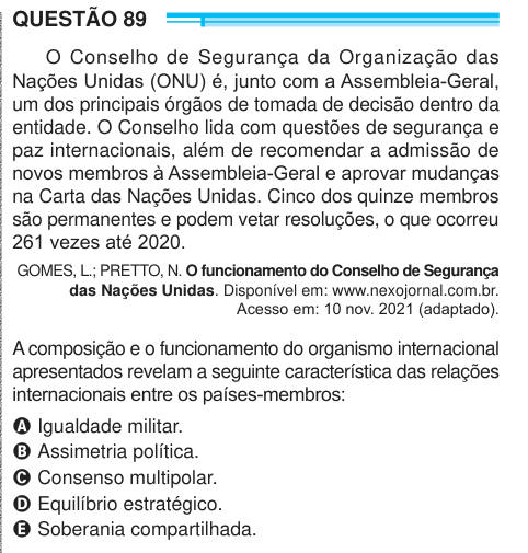 QUESTÃO 89 O Conselho de Segurança da Organização das Nações Unidas (ONU) é, junto com a Assembleia-Geral, um dos principais órgãos de tomada de decisão dentro da entidade. O Conselho lida com questões de segurança e paz internacionais, além de recomendar a admissão de novos membros à Assembleia-Geral e aprovar mudanças na Carta das Nações Unidas. Cinco dos quinze membros são permanentes e podem vetar resoluções, o que ocorreu 261 vezes até 2020. GOMES, L.; PRETTO, N. O funcionamento do Conselho de Segurança das Nações Unidas. Disponível em: www.nexojornal.com.br. Acesso em: 10 nov. 2021 (adap
