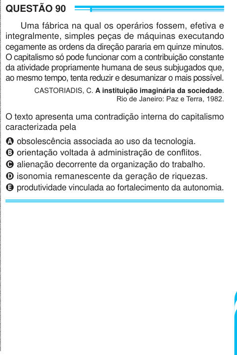 QUESTÃO 90 Uma fábrica na qual os operários fossem, efetiva e integralmente, simples peças de máquinas executando cegamente as ordens da direção pararia em quinze minutos. O capitalismo só pode funcionar com a contribuição constante da atividade propriamente humana de seus subjugados que, ao mesmo tempo, tenta reduzir e desumanizar o mais possível. CASTORIADIS, C. A instituição imaginária da sociedade. Rio de Janeiro: Paz e Terra, 1982. O texto apresenta uma contradição interna do capitalismo caracterizada pela A obsolescência associada ao uso da tecnologia. B orientação voltada à administraçã