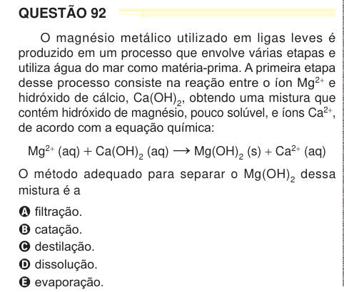 QUESTÃO 92 O magnésio metálico utilizado em ligas leves é produzido em um processo que envolve várias etapas e utiliza água do mar como matéria-prima. A primeira etapa desse processo consiste na reação entre o íon Mg2+ e hidróxido de cálcio, Ca(OH)2, obtendo uma mistura que contém hidróxido de magnésio, pouco solúvel, e íons Ca2+, de acordo com a equação química: Mg2+ (aq) + Ca(OH)2 (aq) → Mg(OH)2 (s) + Ca2+ (aq) O método adequado para separar o Mg(OH)2 dessa mistura é a A filtração. B catação. C destilação. D dissolução. E evaporação. 