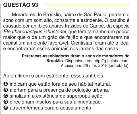 QUESTÃO 93 Moradores do Brooklin, bairro de São Paulo, perdem o sono com um som alto, constante e estridente. O barulho é causado por anfíbios anuros trazidos do Caribe, da espécie Eleutherodactylus jahnstonei, que têm tamanho um pouco maior que o de um grão de feijão e que encontraram na capital um ambiente favorável. Cientistas foram até o local e encontraram esses animais nos jardins das casas. Pererecas-assobiadoras tiram o sono de moradores do Brooklin. Disponível em: http://g1.globo.com. Acesso em: 26 mar. 2015 (adaptado). Ao emitirem o som estridente, esses anfíbios A indicam que estão 