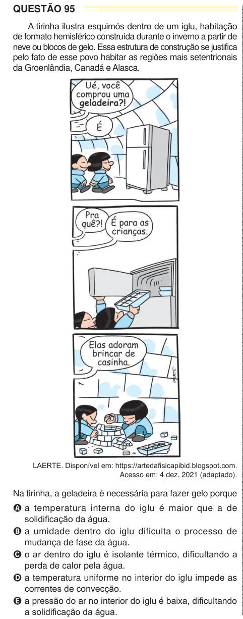 QUESTÃO 95 A tirinha ilustra esquimós dentro de um iglu, habitação de formato hemisférico construída durante o inverno a partir de neve ou blocos de gelo. Essa estrutura de construção se justifica pelo fato de esse povo habitar as regiões mais setentrionais da Groenlândia, Canadá e Alasca. LAERTE. Disponível em: https://artedafisicapibid.blogspot.com. Acesso em: 4 dez. 2021 (adaptado). Na tirinha, a geladeira é necessária para fazer gelo porque A a temperatura interna do iglu é maior que a de solidificação da água. B a umidade dentro do iglu dificulta o processo de mudança de fase da água. C o