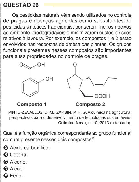 QUESTÃO 96 Os pesticidas naturais vêm sendo utilizados no controle de pragas e doenças agrícolas como substituintes de pesticidas sintéticos tradicionais, por serem menos nocivos ao ambiente, biodegradáveis e minimizarem custos e riscos relativos à lavoura. Por exemplo, os compostos 1 e 2 estão envolvidos nas respostas de defesa das plantas. Os grupos funcionais presentes nesses compostos são importantes para suas propriedades no controle de pragas. PINTO-ZEVALLOS, D. M.; ZARBIN, P. H. G. A química na agricultura: perspectivas para o desenvolvimento de tecnologias sustentáveis. Química Nova, n