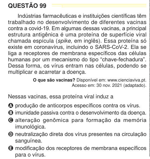 QUESTÃO 99 Indústrias farmacêuticas e instituições científicas têm trabalhado no desenvolvimento de diferentes vacinas contra a covid-19. Em algumas dessas vacinas, a principal estrutura antigênica é uma proteína de superfície viral chamada espícula (spike, em inglês). Essa proteína só existe em coronavírus, incluindo o SARS-CoV-2. Ela se liga a receptores de membrana específicos das células humanas por um mecanismo do tipo “chave-fechadura”. Dessa forma, os vírus entram nas células, podendo se multiplicar e acarretar a doença. O que são vacinas? Disponível em: www.cienciaviva.pt. Acesso em: 3