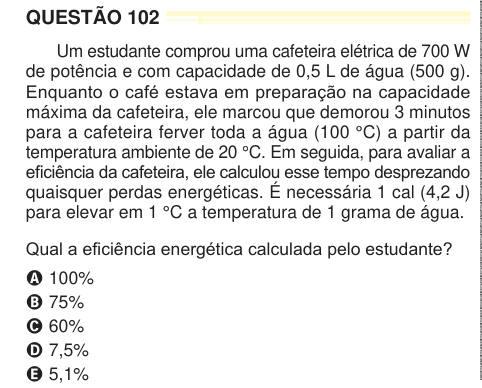 QUESTÃO 102 Um estudante comprou uma cafeteira elétrica de 700 W de potência e com capacidade de 0,5 L de água (500 g). Enquanto o café estava em preparação na capacidade máxima da cafeteira, ele marcou que demorou 3 minutos para a cafeteira ferver toda a água (100 °C) a partir da temperatura ambiente de 20 °C. Em seguida, para avaliar a eficiência da cafeteira, ele calculou esse tempo desprezando quaisquer perdas energéticas. É necessária 1 cal (4,2 J) para elevar em 1 °C a temperatura de 1 grama de água. Qual a eficiência energética calculada pelo estudante? A 100% B 75% C 60% D 7,5% E 5,1% 