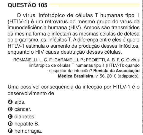 QUESTÃO 105 O vírus linfotrópico de células T humanas tipo 1 (HTLV-1) é um retrovírus do mesmo grupo do vírus da imunodeficiência humana (HIV). Ambos são transmitidos da mesma forma e infectam as mesmas células de defesa do organismo, os linfócitos T. A diferença entre eles é que o HTLV-1 estimula o aumento da produção desses linfócitos, enquanto o HIV causa destruição dessas células. ROMANELLI, L. C. F.; CARAMELLI, P.; PROIETTI, A. B. F. C. O vírus linfotrópico de células T humanas tipo 1 (HTLV-1): quando suspeitar da infecção? Revista da Associação Médica Brasileira, v. 56, 2010 (adaptado). 