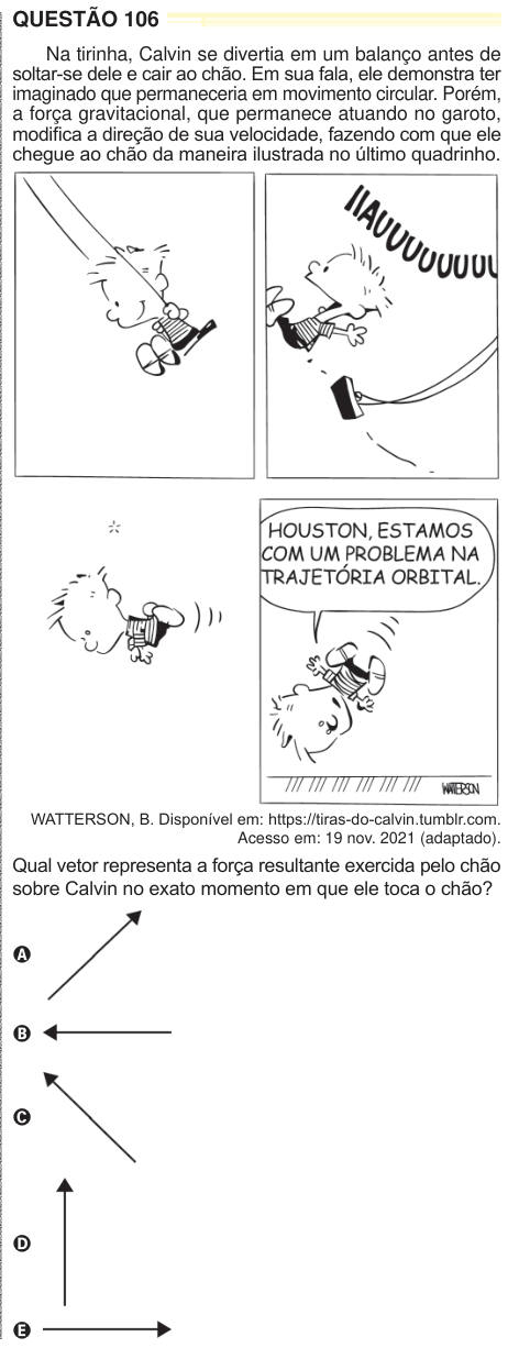 QUESTÃO 106 Na tirinha, Calvin se divertia em um balanço antes de soltar-se dele e cair ao chão. Em sua fala, ele demonstra ter imaginado que permaneceria em movimento circular. Porém, a força gravitacional, que permanece atuando no garoto, modifica a direção de sua velocidade, fazendo com que ele chegue ao chão da maneira ilustrada no último quadrinho. WATTERSON, B. Disponível em: https://tiras-do-calvin.tumblr.com. Acesso em: 19 nov. 2021 (adaptado). Qual vetor representa a força resultante exercida pelo chão sobre Calvin no exato momento em que ele toca o chão? A B C D E 